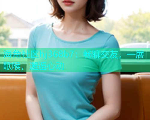 海角社区hj368b7:畅聊交友,一展歌喉,邂逅心动 海角社区hj368b7:畅聊交友,一展歌喉,邂逅心动