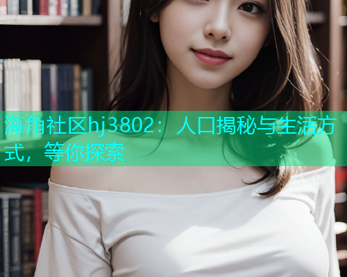 海角社区hj3802:人口揭秘与生活方式,等你探索 海角社区hj3802:人口揭秘与生活方式,等你探索