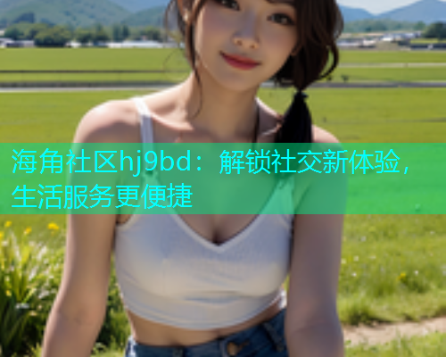 海角社区hj9bd:解锁社交新体验,生活服务更便捷 海角社区hj9bd:解锁社交新体验,生活服务更便捷