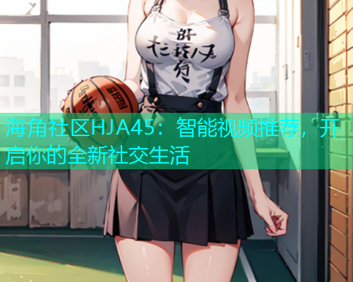 海角社区HJA45:智能视频推荐,开启你的全新社交生活 海角社区HJA45:智能视频推荐,开启你的全新社交生活