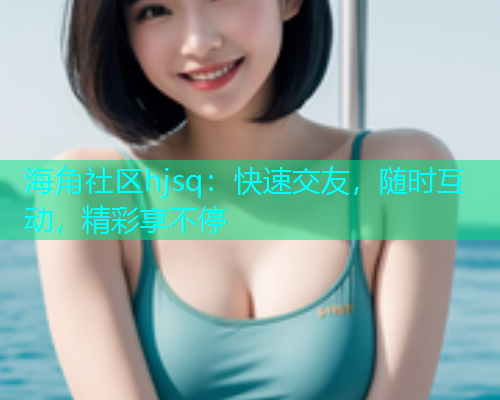 海角社区hjsq：快速交友，随时互动，精彩享不停