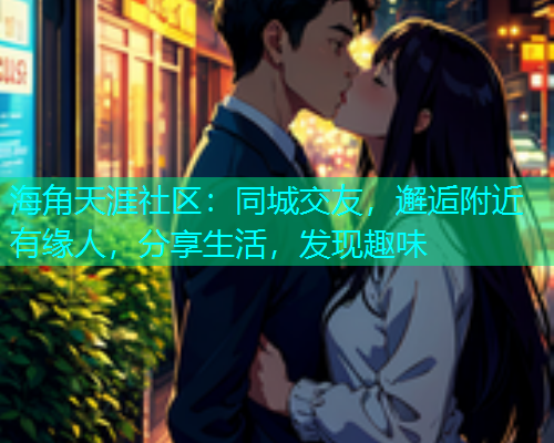 海角天涯社区：同城交友，邂逅附近有缘人，分享生活，发现趣味