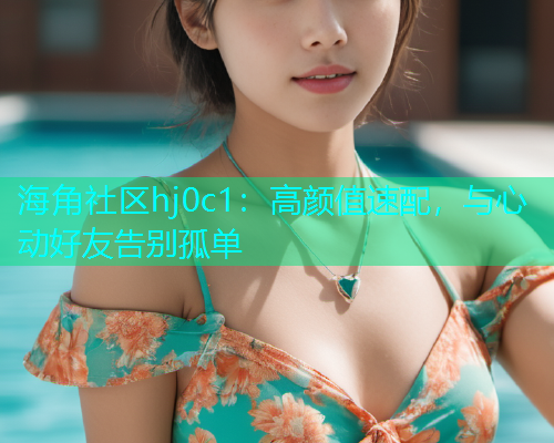 海角社区hj0c1：高颜值速配，与心动好友告别孤单