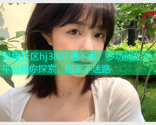海角社区hj3802进不去？多功能社交平台等你探索，回家不迷路