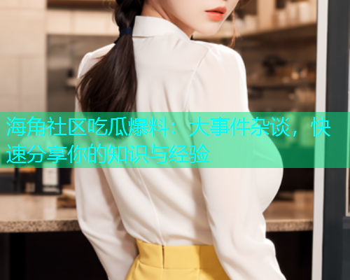 海角社区吃瓜爆料：大事件杂谈，快速分享你的知识与经验
