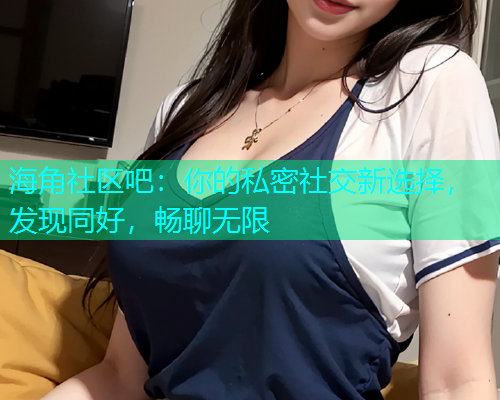 海角社区吧：你的私密社交新选择，发现同好，畅聊无限