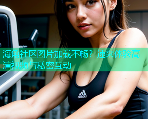 海角社区图片加载不畅？速来体验高清视频与私密互动