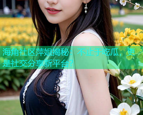 海角社区萍姐揭秘：不止于吃瓜，更是社交分享新平台？