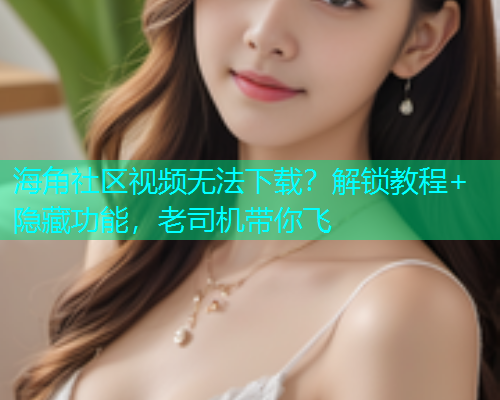 海角社区视频无法下载？解锁教程+隐藏功能，老司机带你飞