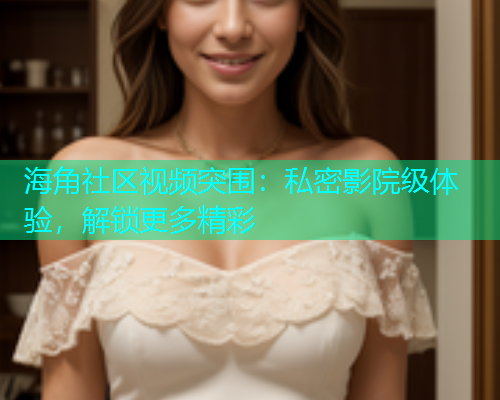 海角社区视频突围：私密影院级体验，解锁更多精彩