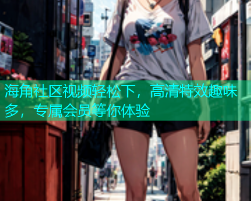 海角社区视频轻松下，高清特效趣味多，专属会员等你体验