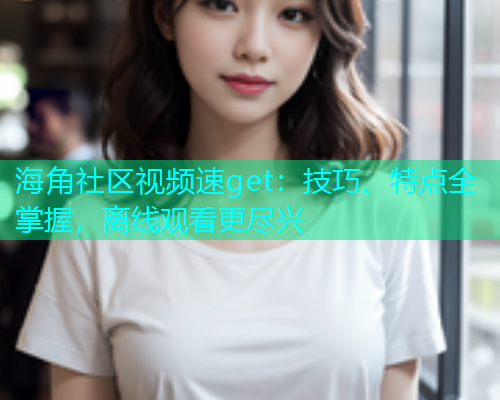 海角社区视频速get：技巧、特点全掌握，离线观看更尽兴
