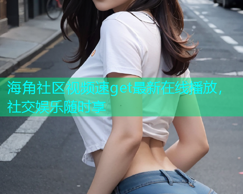 海角社区视频速get最新在线播放，社交娱乐随时享