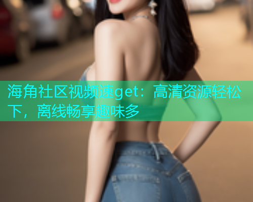 海角社区视频速get：高清资源轻松下，离线畅享趣味多
