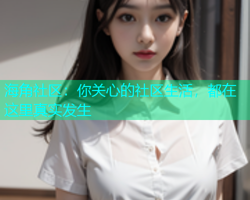 海角社区：你关心的社区生活，都在这里真实发生