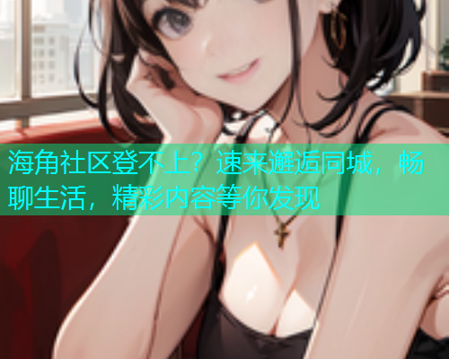 海角社区登不上？速来邂逅同城，畅聊生活，精彩内容等你发现
