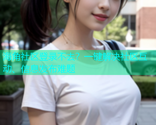 海角社区登录不去？一键解决社区互动、信息发布难题
