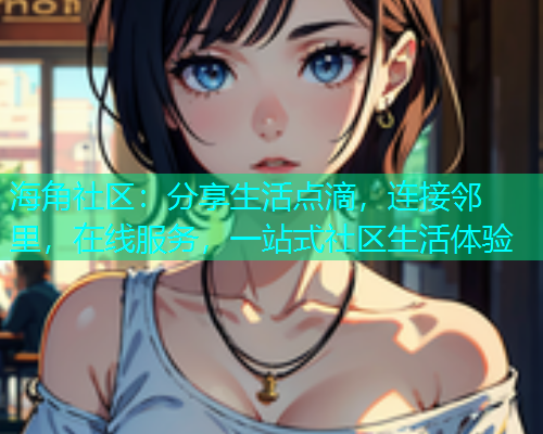 海角社区：分享生活点滴，连接邻里，在线服务，一站式社区生活体验