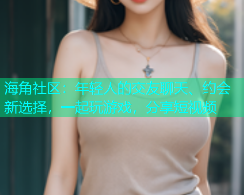 海角社区：年轻人的交友聊天、约会新选择，一起玩游戏，分享短视频