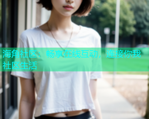 海角社区：畅享在线互动，连接你我社区生活