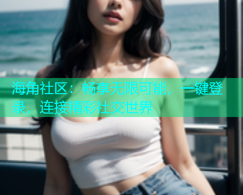 海角社区：畅享无限可能，一键登录，连接精彩社交世界