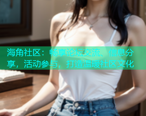 海角社区：畅享论坛交流、信息分享，活动参与，打造温暖社区文化