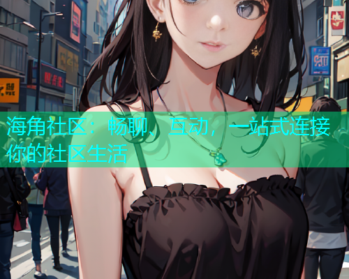 海角社区:畅聊、互动,一站式连接你的社区生活 海角社区:畅聊、互动,一站式连接你的社区生活
