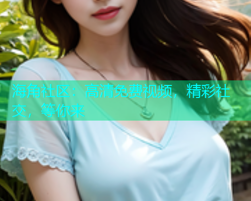 海角社区：高清免费视频，精彩社交，等你来