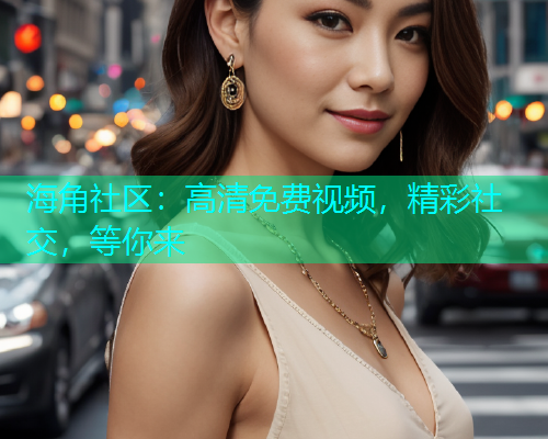 海角社区：高清免费视频，精彩社交，等你来