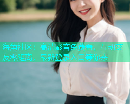 海角社区：高清影音免费看，互动交友零距离，最新登录入口等你来