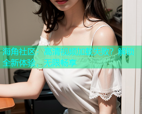 海角社区：高清视频加载失败？解锁全新体验，无限畅享