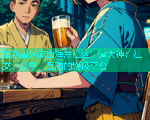 最新重磅流出海角社区牛逼大神：社交、分享、互动的终极平台