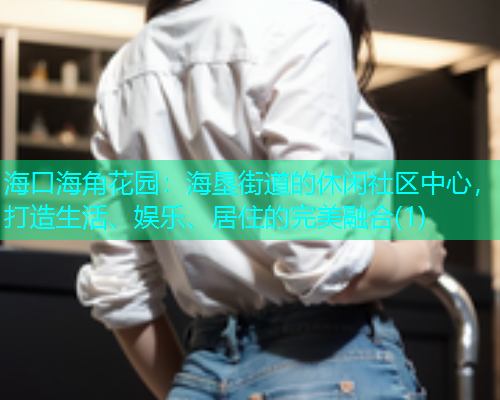 海口海角花园:海垦街道的休闲社区中心,打造生活、娱乐、居住的完美融合(1) 海口海角花园:海垦街道的休闲社区中心,打造生活、娱乐、居住的完美融合(1)
