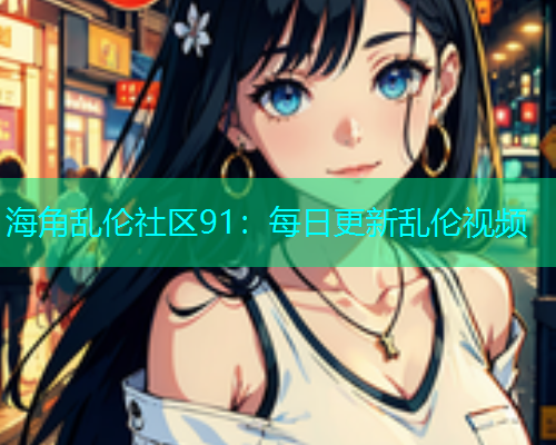 海角乱伦社区91：每日更新乱伦视频