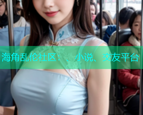 海角乱伦社区：、小说、交友平台