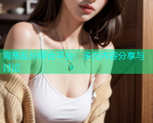 海角乱伦综合平台：多元内容分享与讨论