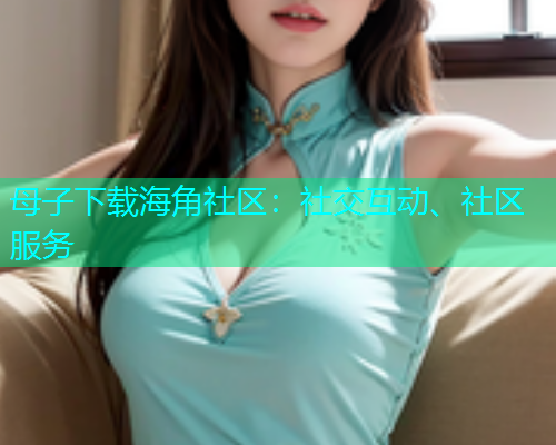 母子下载海角社区：社交互动、社区服务