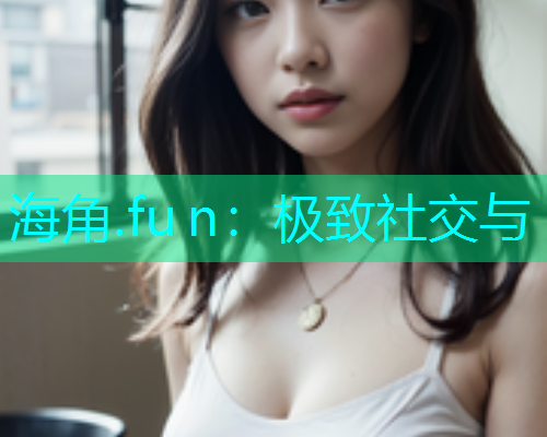 海角.fu n：极致社交与