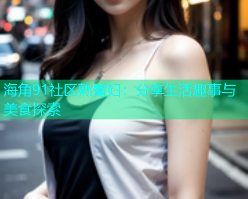 海角91社区熟臀妇：分享生活趣事与美食探索