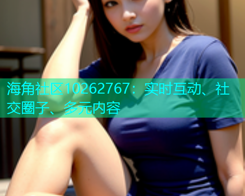 海角社区10262767：实时互动、社交圈子、多元内容