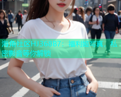 海角社区HJ368B7：福利姬写真，私密影音等你解锁