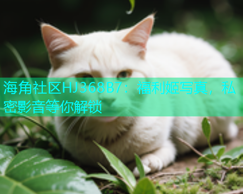 海角社区HJ368B7：福利姬写真，私密影音等你解锁