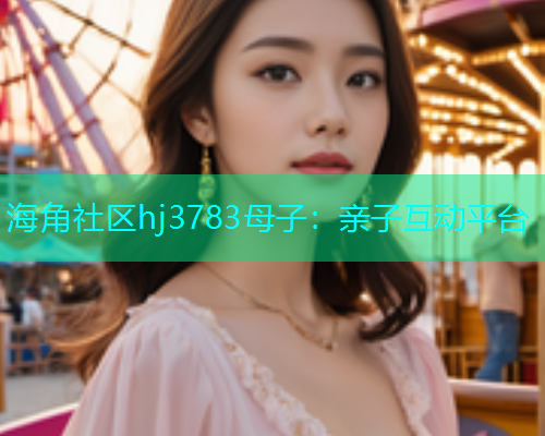 海角社区hj3783母子：亲子互动平台