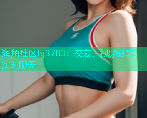 海角社区hj3783:交友、视频分享、实时聊天 海角社区hj3783:交友、视频分享、实时聊天