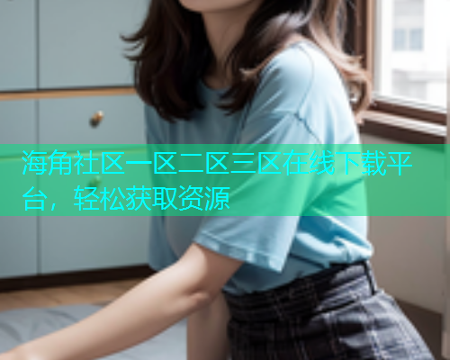 海角社区一区二区三区在线下载平台，轻松获取资源
