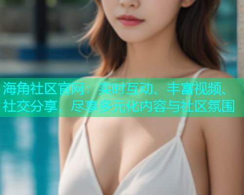 海角社区官网：实时互动、丰富视频、社交分享，尽享多元化内容与社区氛围