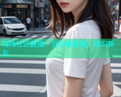 海角社区直播：互动看直播，结识新友