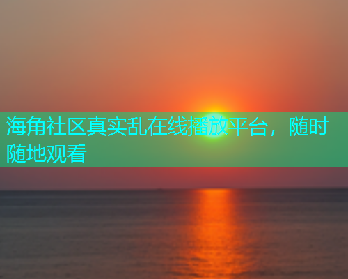海角社区真实乱在线播放平台，随时随地观看