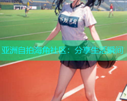 亚洲自拍海角社区：分享生活瞬间