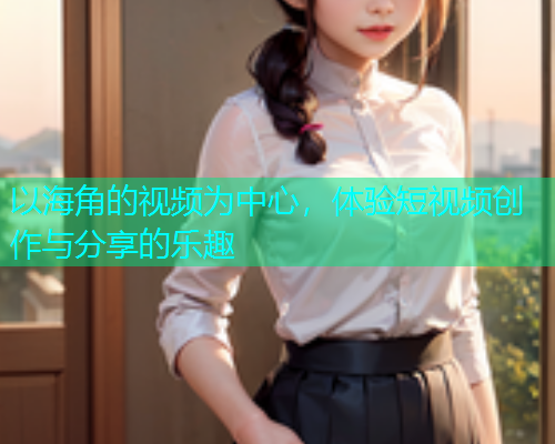 以海角的视频为中心，体验短视频创作与分享的乐趣